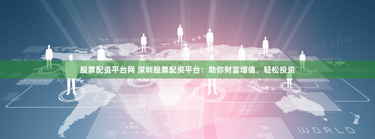 股票配资平台网 深圳股票配资平台：助你财富增值，轻松投资