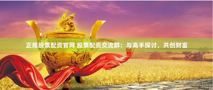 正规股票配资官网 股票配资交流群：与高手探讨，共创财富