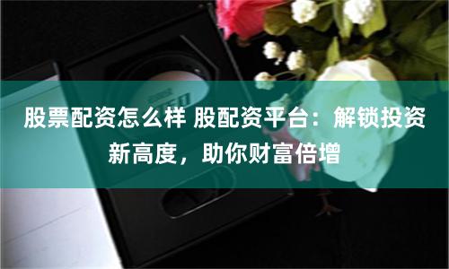 股票配资怎么样 股配资平台：解锁投资新高度，助你财富倍增