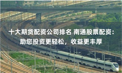 十大期货配资公司排名 南通股票配资：助您投资更轻松，收益更丰厚
