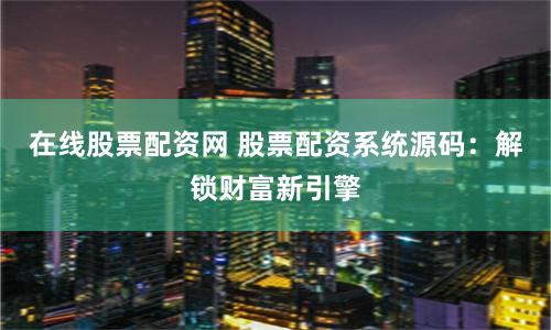 在线股票配资网 股票配资系统源码：解锁财富新引擎