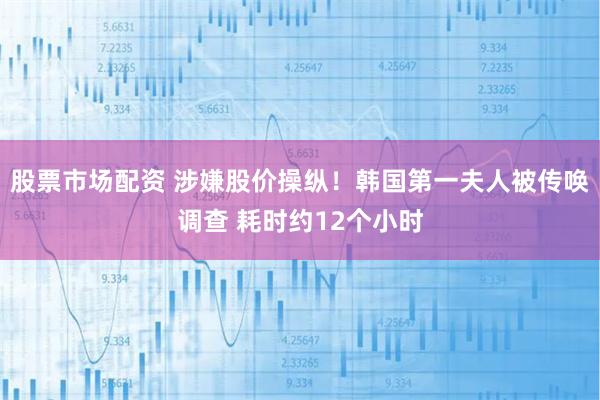 股票市场配资 涉嫌股价操纵！韩国第一夫人被传唤调查 耗时约12个小时