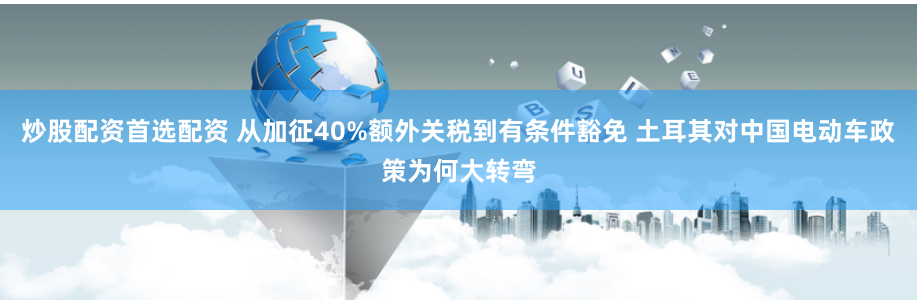 炒股配资首选配资 从加征40%额外关税到有条件豁免 土耳其对中国电动车政策为何大转弯