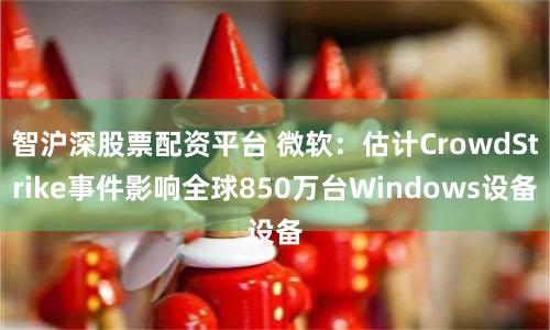 智沪深股票配资平台 微软：估计CrowdStrike事件影响全球850万台Windows设备