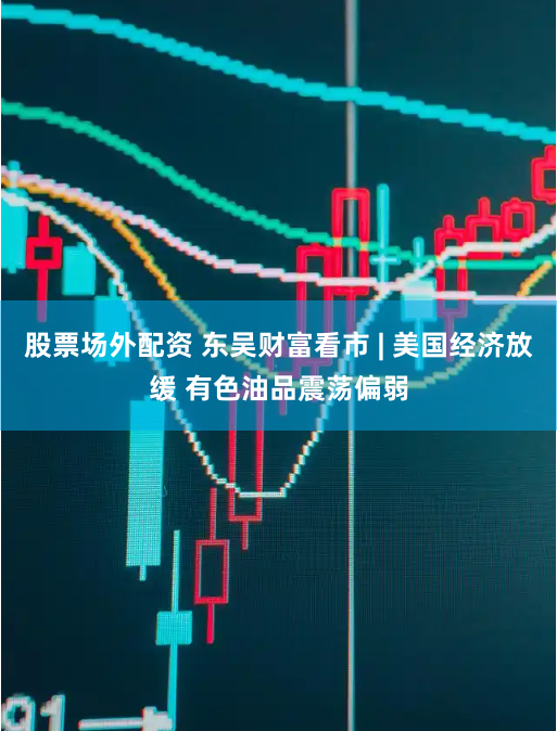 股票场外配资 东吴财富看市 | 美国经济放缓 有色油品震荡偏弱