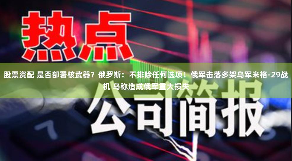 股票资配 是否部署核武器？俄罗斯：不排除任何选项！俄军击落多架乌军米格-29战机 乌称造成俄军重大损失