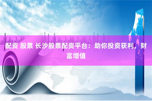 配资 股票 长沙股票配资平台：助你投资获利，财富增值