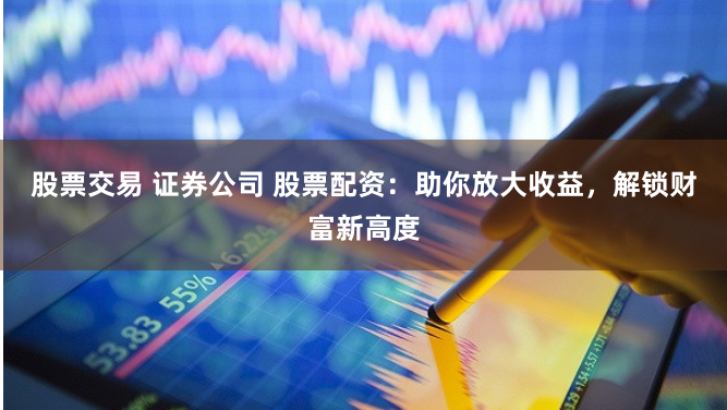 股票交易 证券公司 股票配资：助你放大收益，解锁财富新高度
