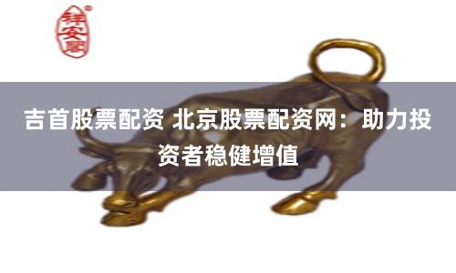 吉首股票配资 北京股票配资网：助力投资者稳健增值