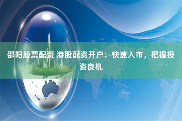 邵阳股票配资 港股配资开户：快速入市，把握投资良机