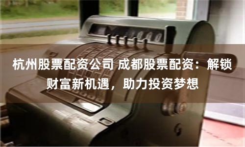 杭州股票配资公司 成都股票配资：解锁财富新机遇，助力投资梦想
