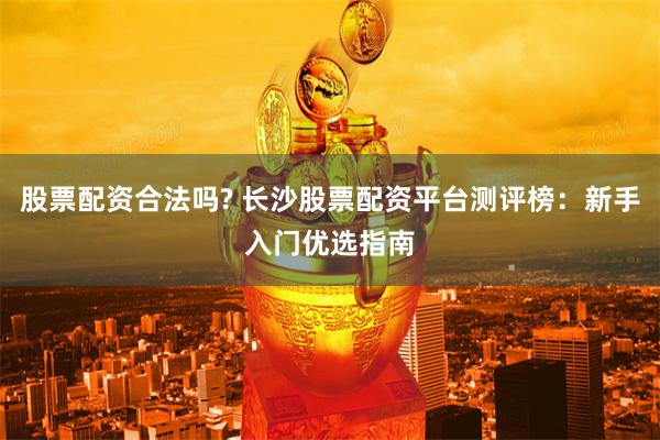 股票配资合法吗? 长沙股票配资平台测评榜：新手入门优选指南